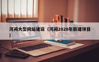 黑河河间大型网站建设（河间2020年新建项目）