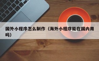 黑河国外小程序怎么制作（海外小程序能在国内用吗）