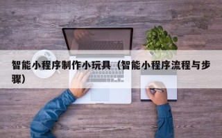 黑河智能小程序制作小玩具（智能小程序流程与步骤）