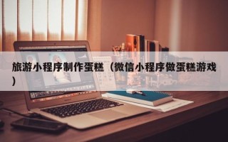 黑河旅游小程序制作蛋糕（微信小程序做蛋糕游戏）